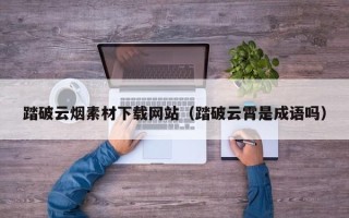 宜昌踏破云烟素材下载网站（踏破云霄是成语吗）