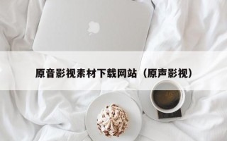 宜昌原音影视素材下载网站（原声影视）