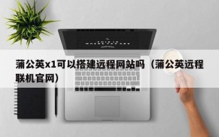 宜昌蒲公英x1可以搭建远程网站吗（蒲公英远程联机官网）